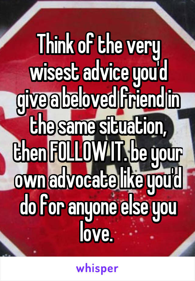 Think of the very wisest advice you'd give a beloved friend in the same situation, then FOLLOW IT. be your own advocate like you'd do for anyone else you love. 