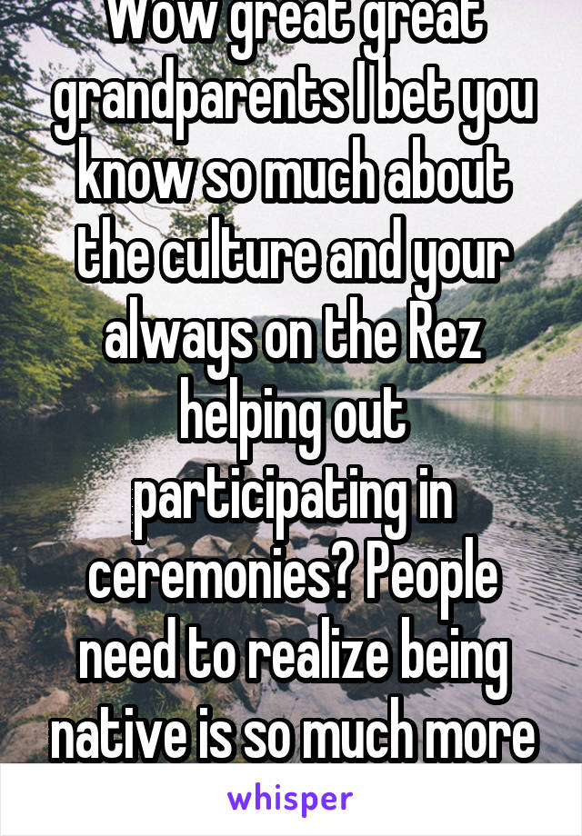 Wow great great grandparents I bet you know so much about the culture and your always on the Rez helping out participating in ceremonies? People need to realize being native is so much more than blood