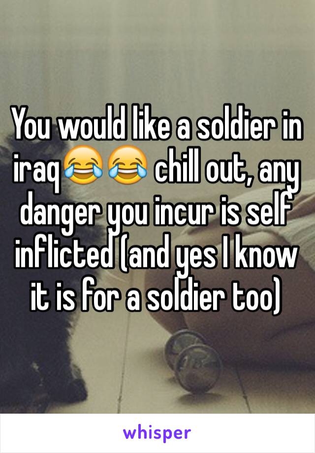 You would like a soldier in iraq😂😂 chill out, any danger you incur is self inflicted (and yes I know it is for a soldier too) 