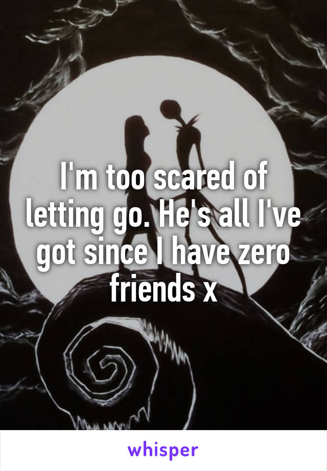 I'm too scared of letting go. He's all I've got since I have zero friends x