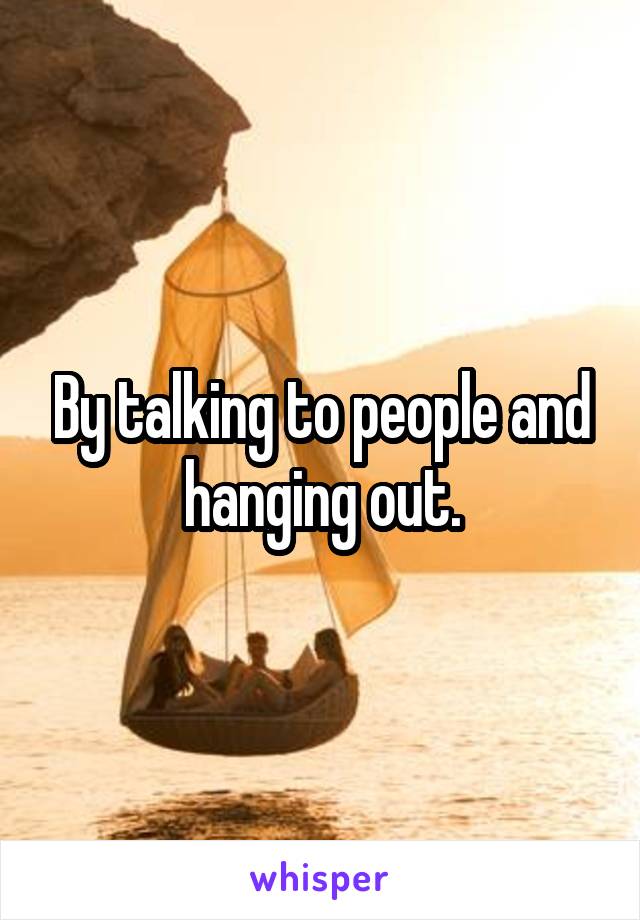 By talking to people and hanging out.