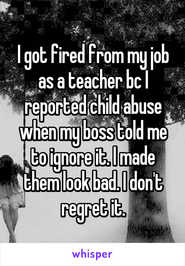 I got fired from my job as a teacher bc I reported child abuse when my boss told me to ignore it. I made them look bad. I don't regret it.