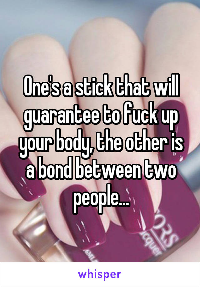 One's a stick that will guarantee to fuck up your body, the other is a bond between two people...