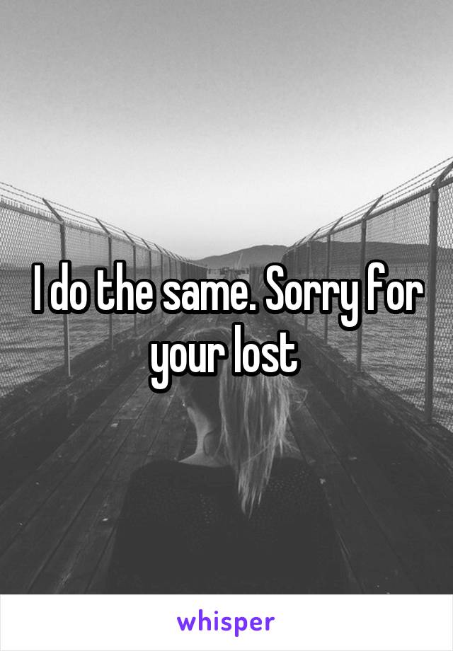 I do the same. Sorry for your lost 