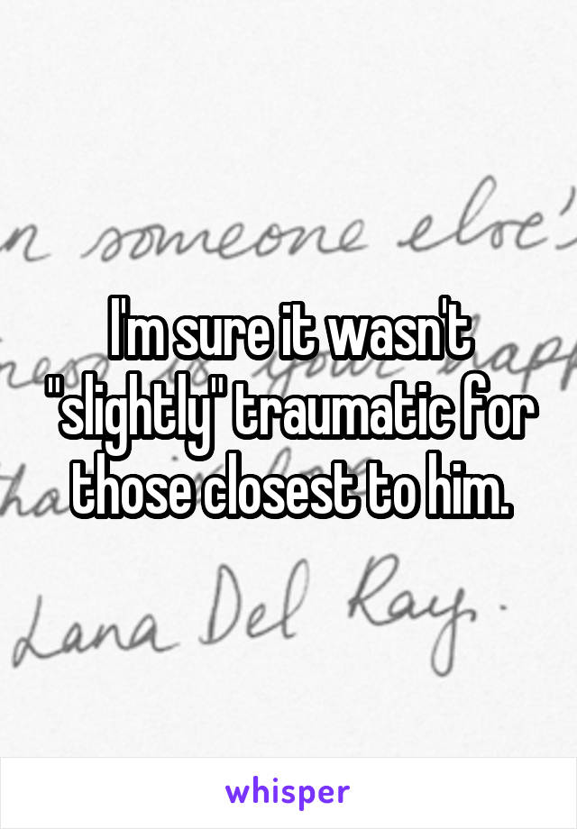 I'm sure it wasn't "slightly" traumatic for those closest to him.