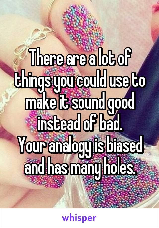 There are a lot of things you could use to make it sound good instead of bad.
Your analogy is biased and has many holes.