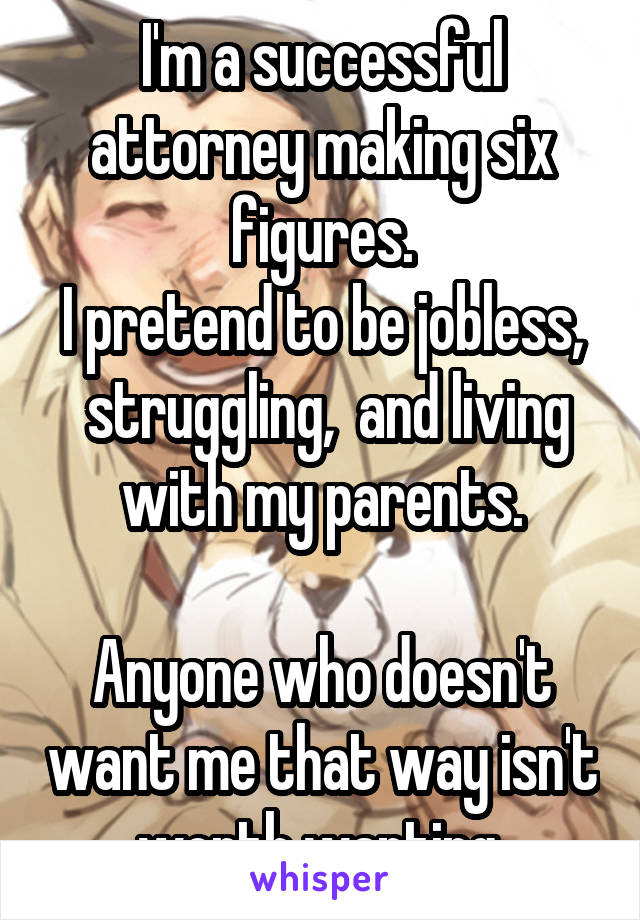 I'm a successful attorney making six figures.
I pretend to be jobless,  struggling,  and living with my parents.

Anyone who doesn't want me that way isn't worth wanting.