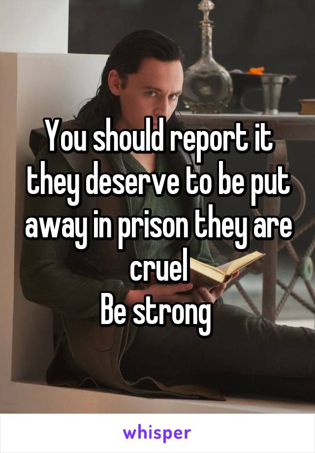 You should report it they deserve to be put away in prison they are cruel
Be strong 