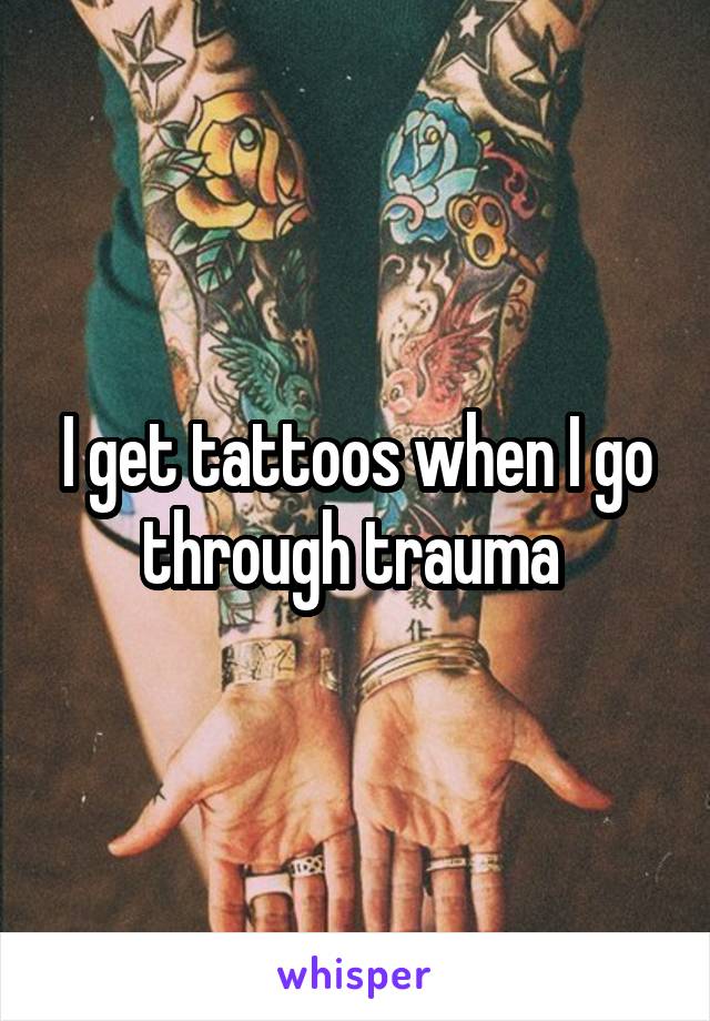 I get tattoos when I go through trauma 