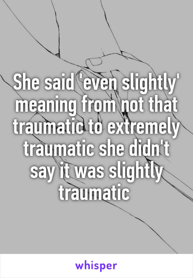 She said 'even slightly' meaning from not that traumatic to extremely traumatic she didn't say it was slightly traumatic 