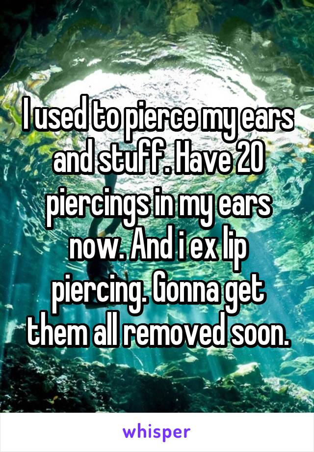 I used to pierce my ears and stuff. Have 20 piercings in my ears now. And i ex lip piercing. Gonna get them all removed soon.