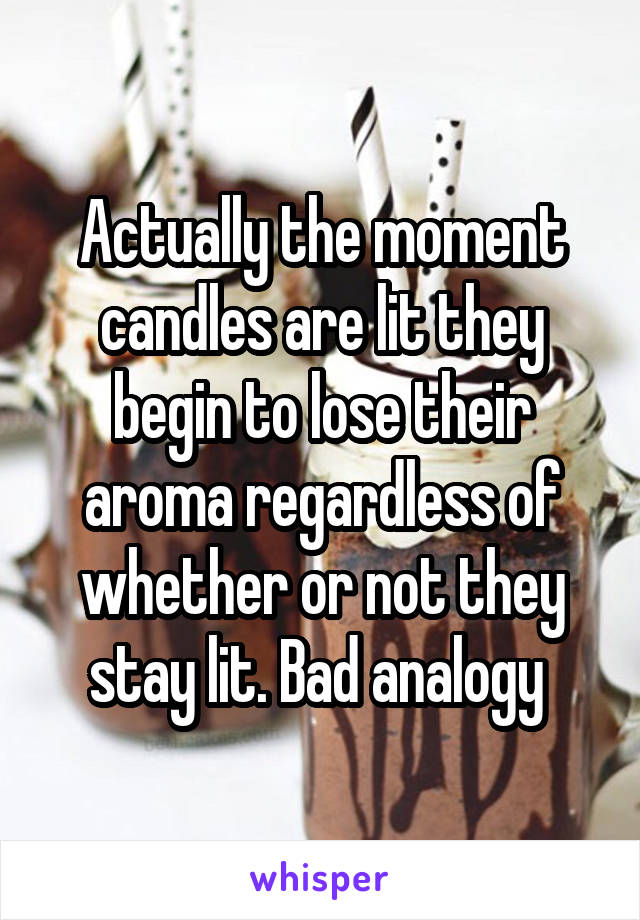 Actually the moment candles are lit they begin to lose their aroma regardless of whether or not they stay lit. Bad analogy 