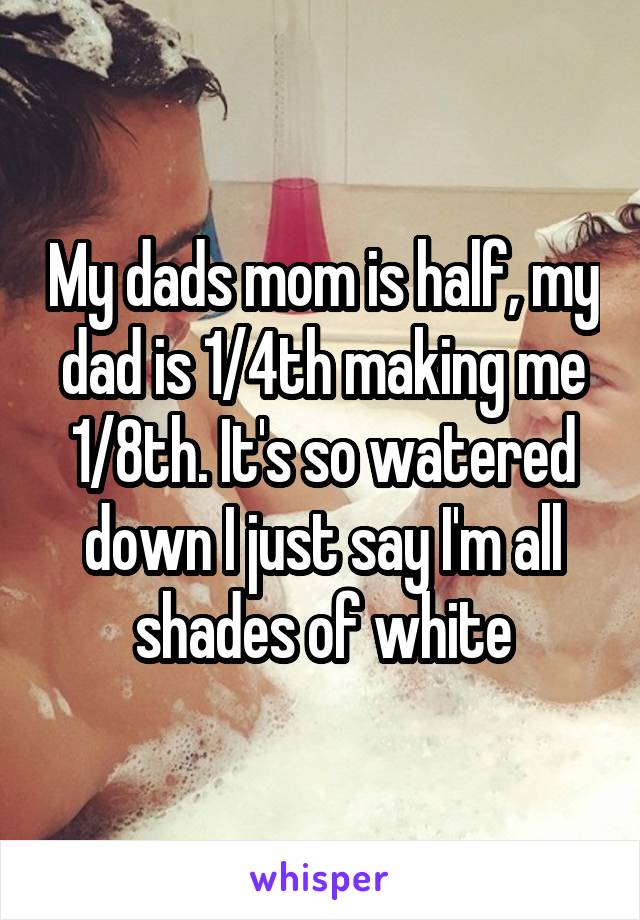 My dads mom is half, my dad is 1/4th making me 1/8th. It's so watered down I just say I'm all shades of white