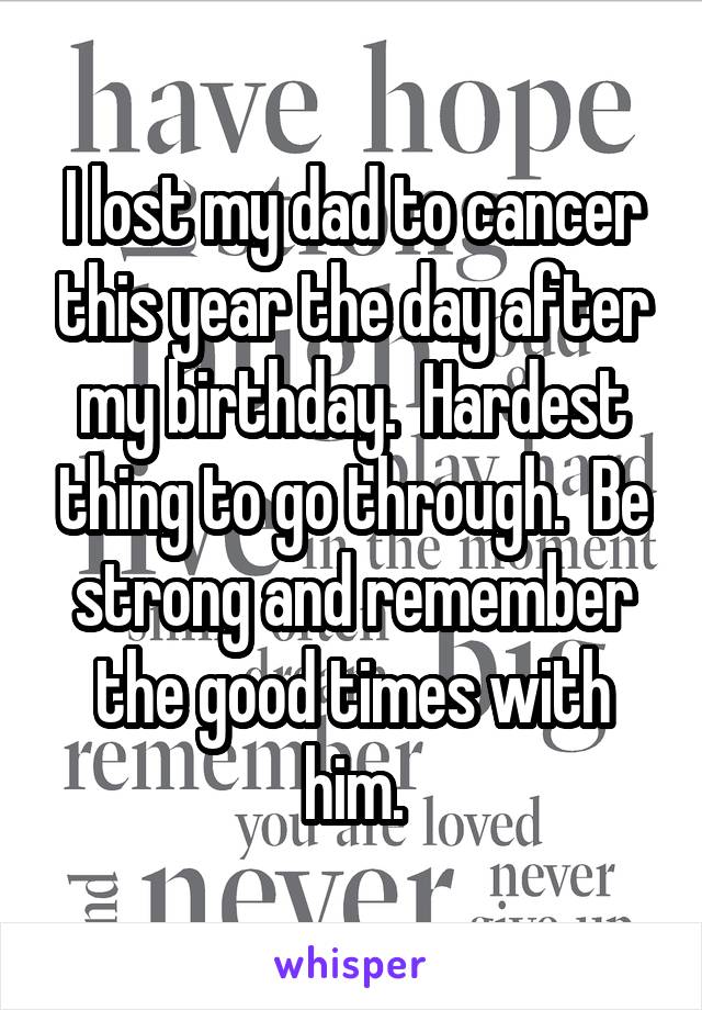 I lost my dad to cancer this year the day after my birthday.  Hardest thing to go through.  Be strong and remember the good times with him.