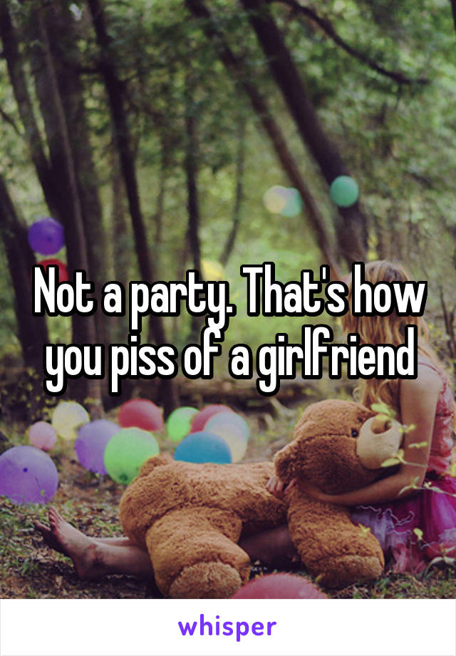 Not a party. That's how you piss of a girlfriend