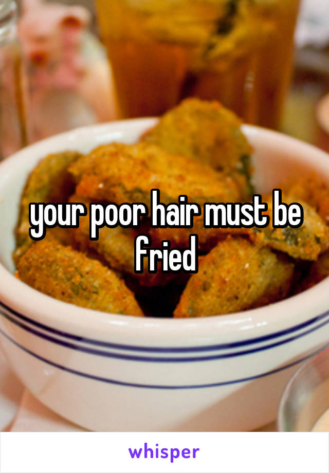 your poor hair must be fried