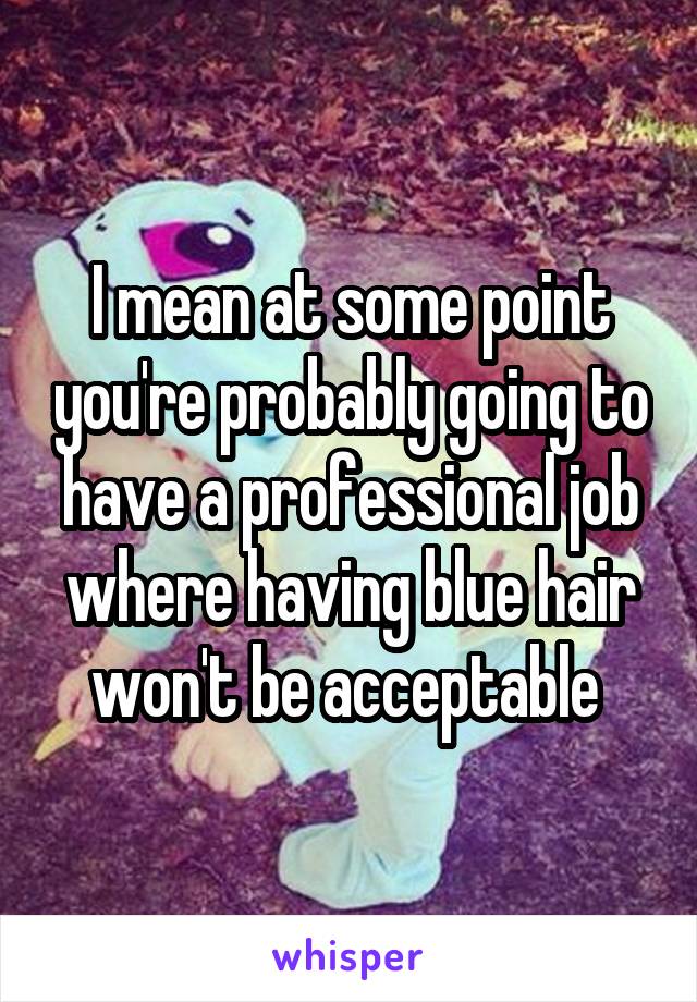 I mean at some point you're probably going to have a professional job where having blue hair won't be acceptable 