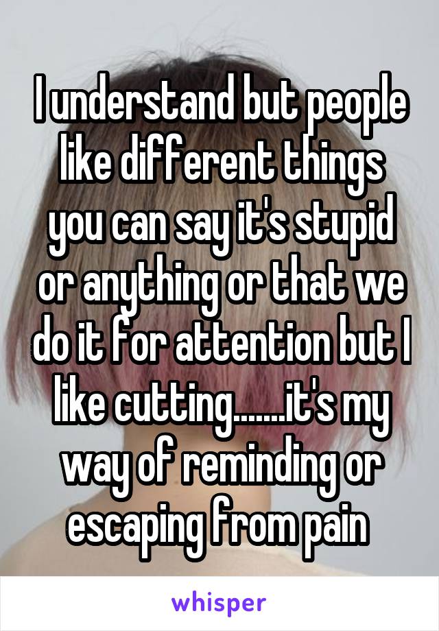 I understand but people like different things you can say it's stupid or anything or that we do it for attention but I like cutting.......it's my way of reminding or escaping from pain 