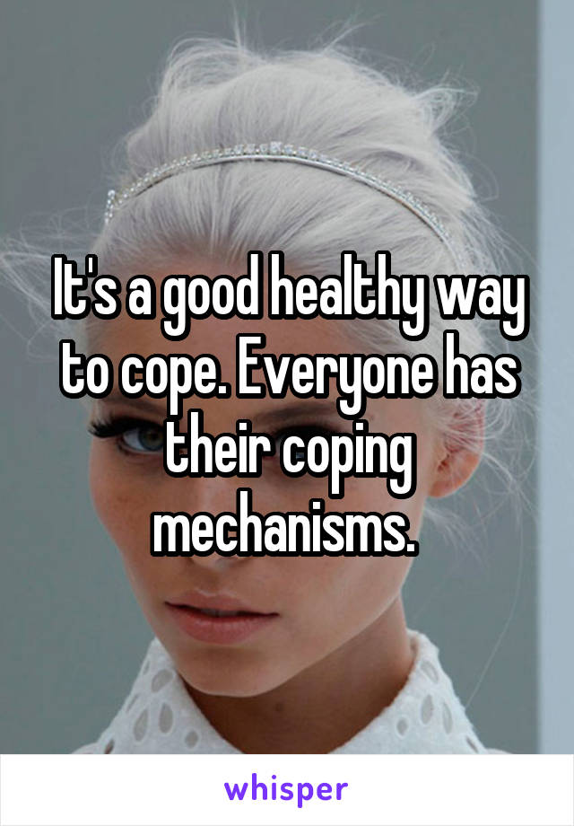 It's a good healthy way to cope. Everyone has their coping mechanisms. 