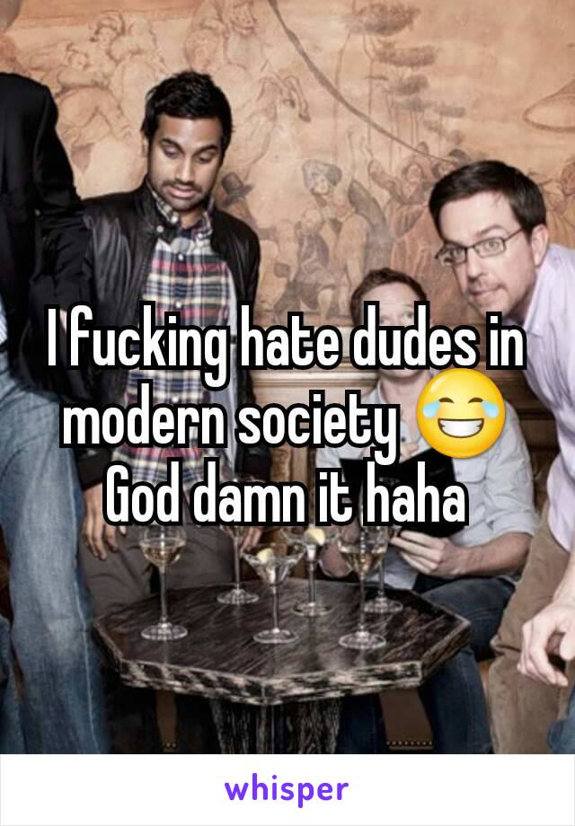 I fucking hate dudes in modern society 😂 God damn it haha