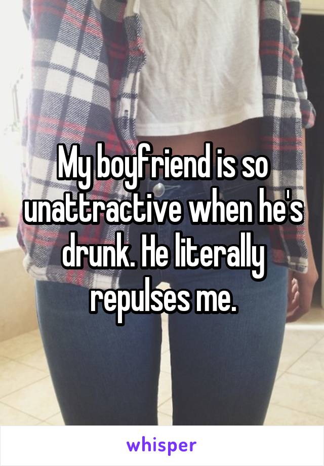 My boyfriend is so unattractive when he's drunk. He literally repulses me.