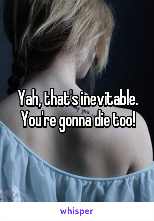 Yah, that's inevitable. You're gonna die too!