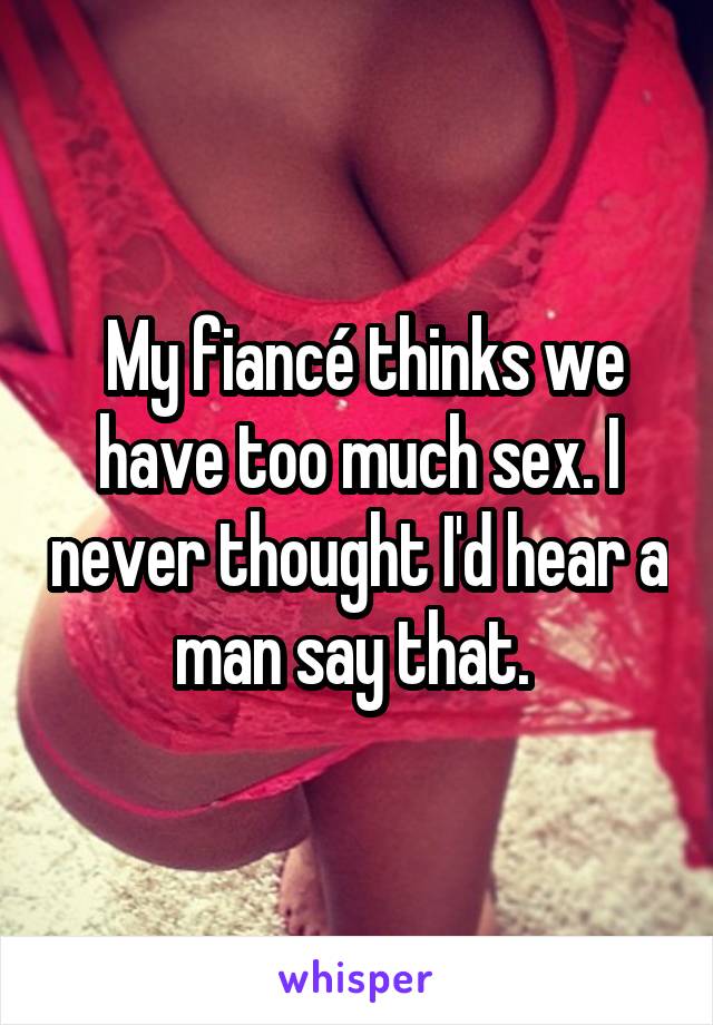  My fiancé thinks we have too much sex. I never thought I'd hear a man say that. 