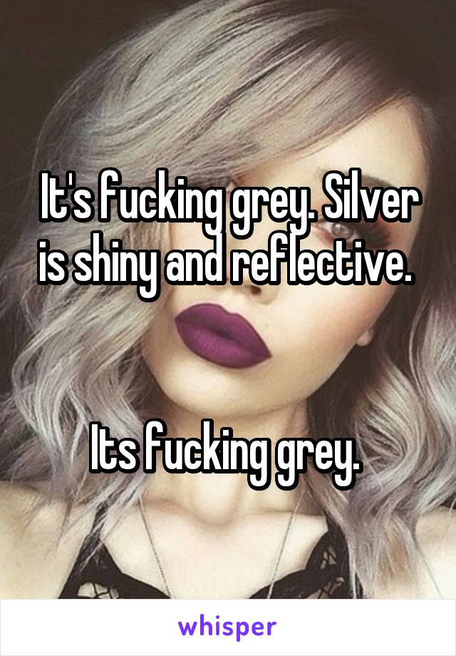 It's fucking grey. Silver is shiny and reflective. 


Its fucking grey. 