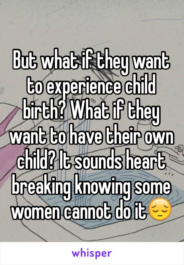 But what if they want to experience child birth? What if they want to have their own child? It sounds heart breaking knowing some women cannot do it😔