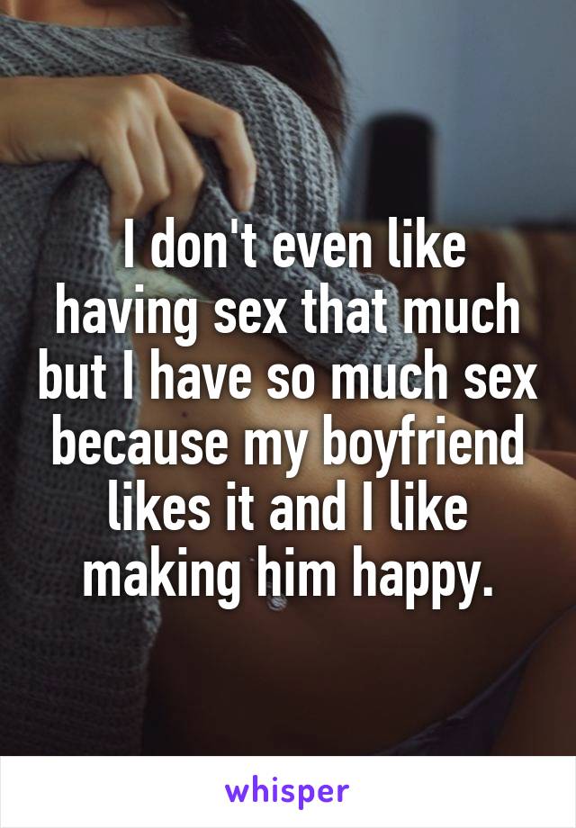  I don't even like having sex that much but I have so much sex because my boyfriend likes it and I like making him happy.