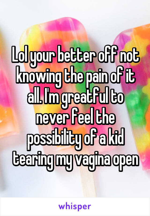 Lol your better off not knowing the pain of it all. I'm greatful to never feel the possibility of a kid tearing my vagina open