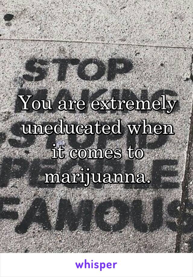 You are extremely uneducated when it comes to marijuanna.