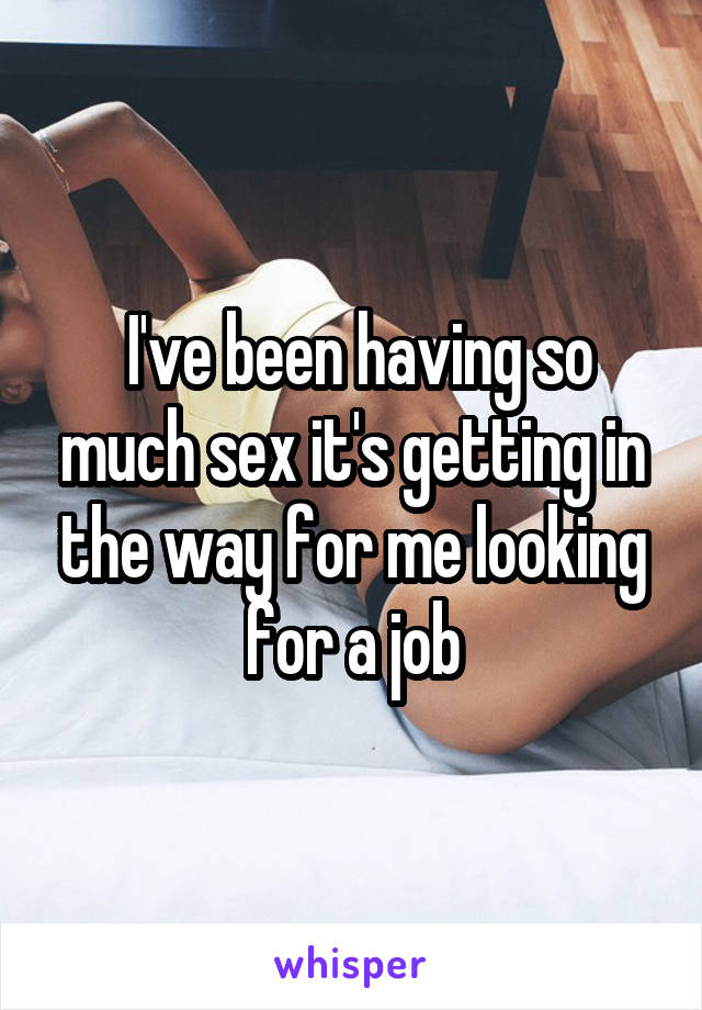  I've been having so much sex it's getting in the way for me looking for a job