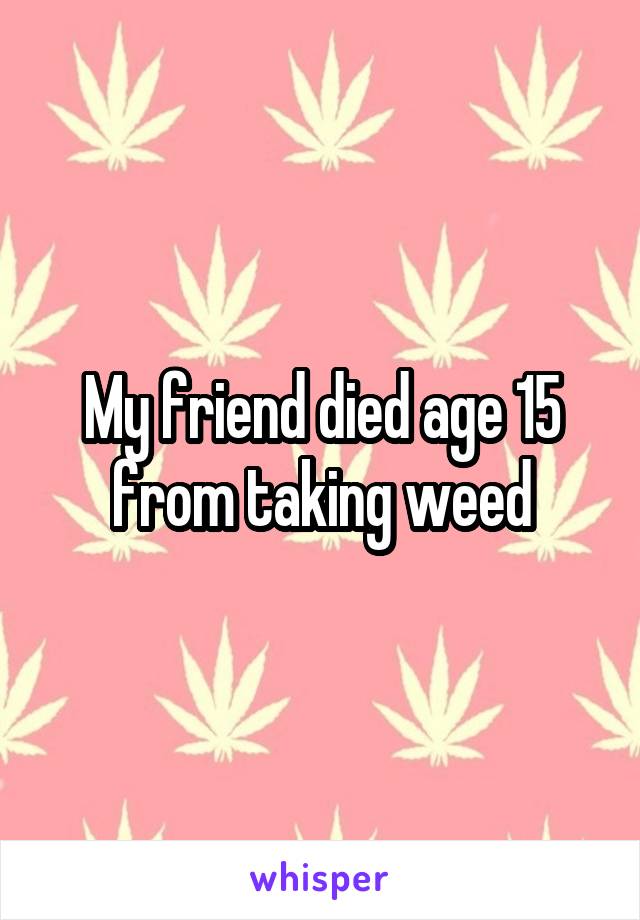 My friend died age 15 from taking weed