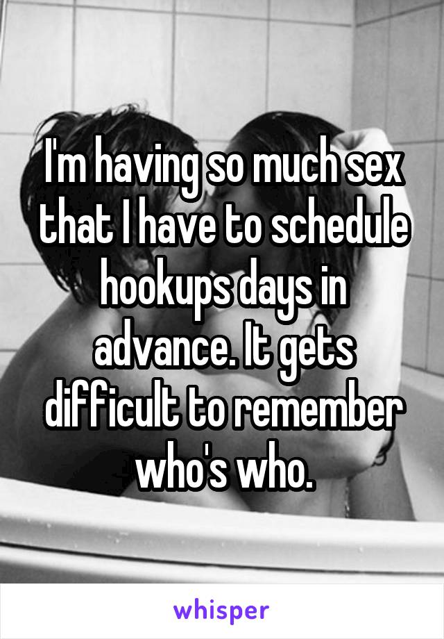 I'm having so much sex that I have to schedule hookups days in advance. It gets difficult to remember who's who.