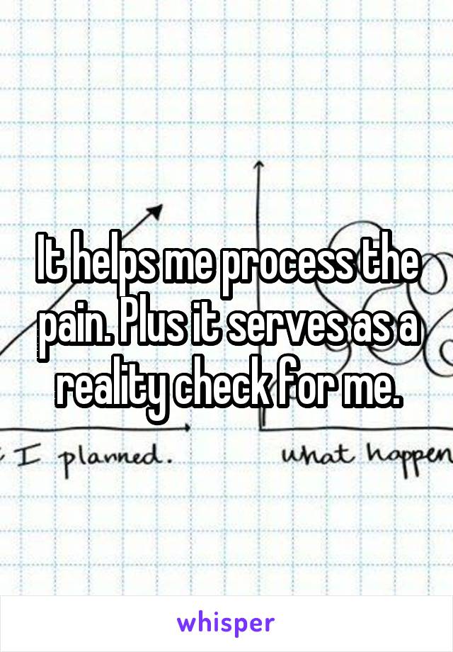 It helps me process the pain. Plus it serves as a reality check for me.