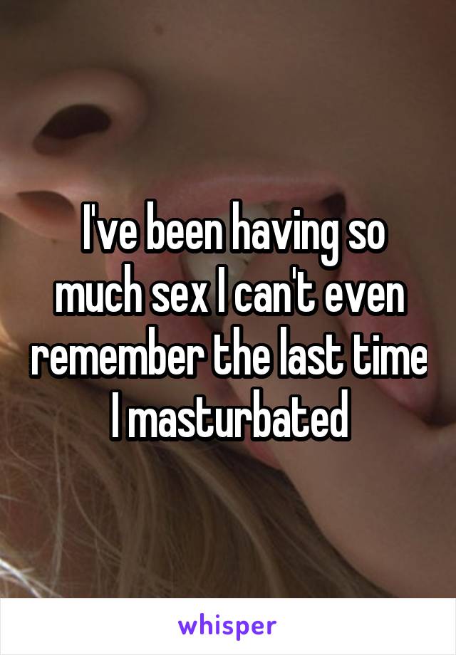  I've been having so much sex I can't even remember the last time I masturbated