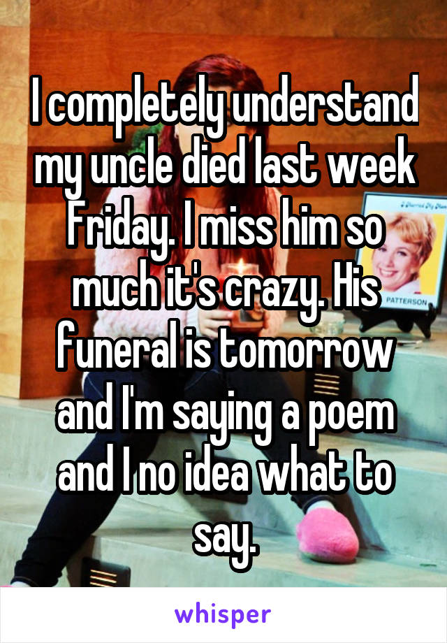 I completely understand my uncle died last week Friday. I miss him so much it's crazy. His funeral is tomorrow and I'm saying a poem and I no idea what to say.