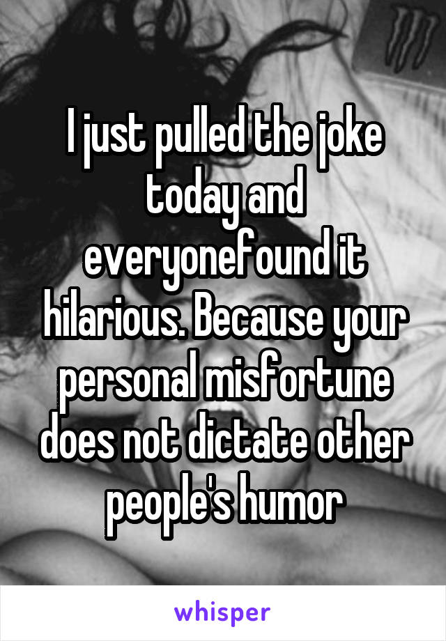 I just pulled the joke today and everyonefound it hilarious. Because your personal misfortune does not dictate other people's humor