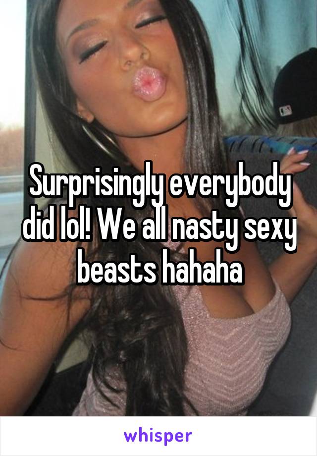 Surprisingly everybody did lol! We all nasty sexy beasts hahaha