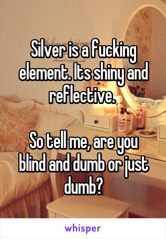 Silver is a fucking element. Its shiny and reflective. 

So tell me, are you blind and dumb or just dumb?