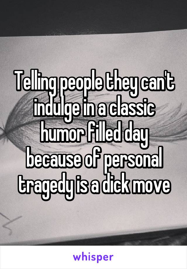 Telling people they can't indulge in a classic humor filled day because of personal tragedy is a dick move