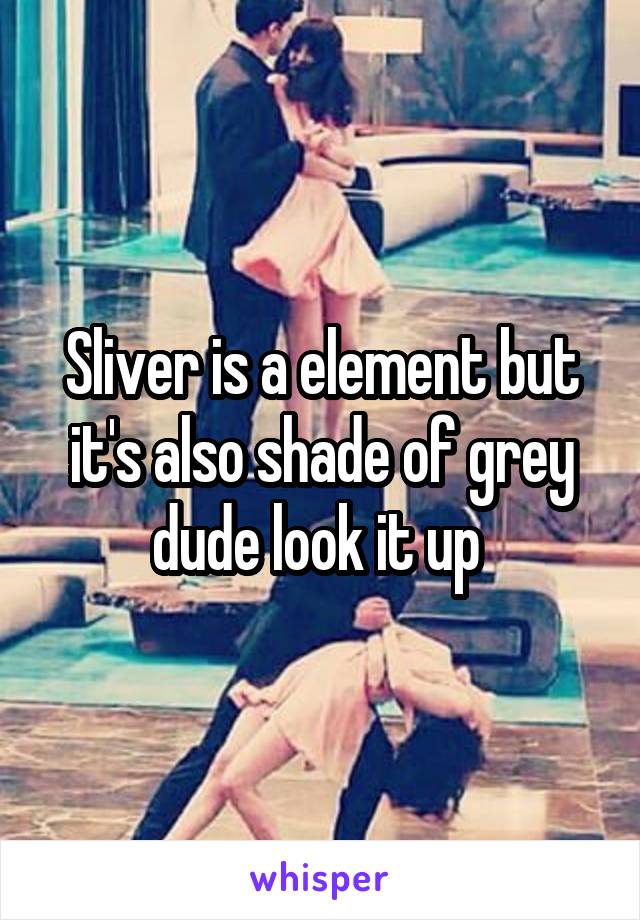 Sliver is a element but it's also shade of grey dude look it up 