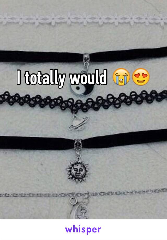 I totally would 😭😍