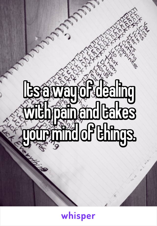 Its a way of dealing with pain and takes your mind of things.