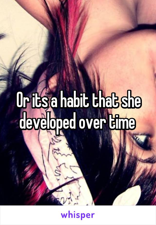 Or its a habit that she developed over time 