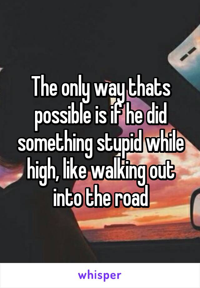 The only way thats possible is if he did something stupid while high, like walking out into the road