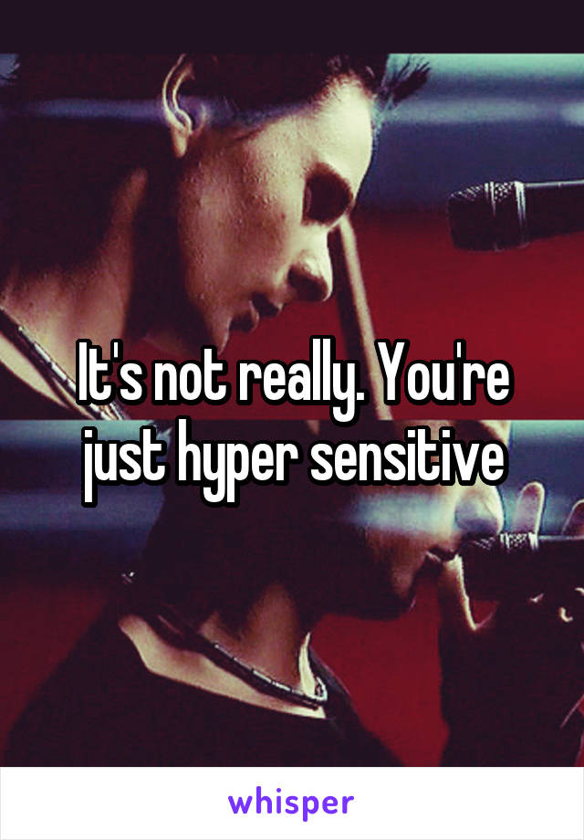 It's not really. You're just hyper sensitive