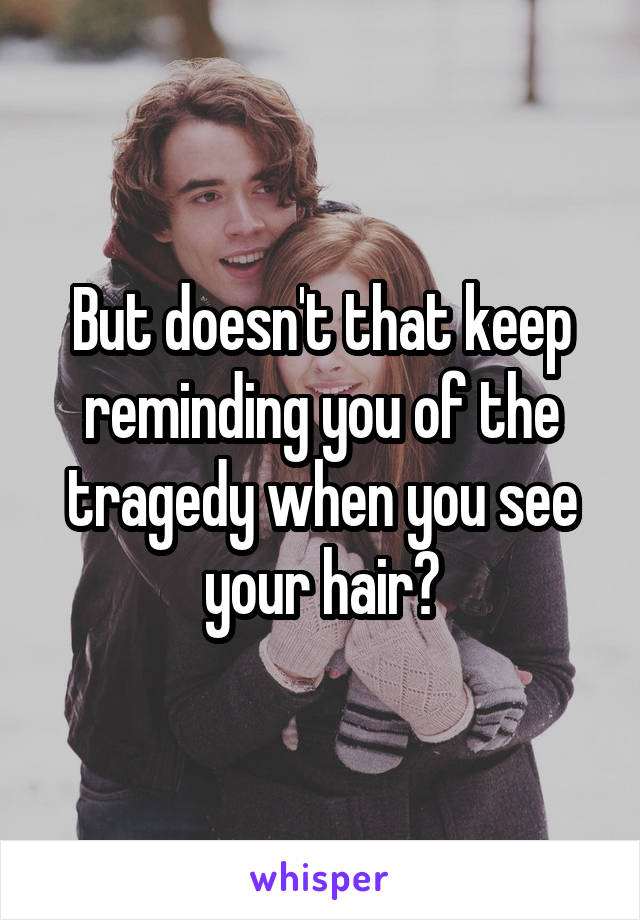 But doesn't that keep reminding you of the tragedy when you see your hair?