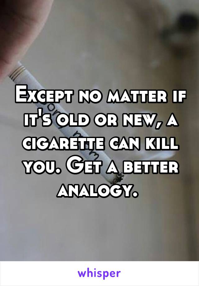 Except no matter if it's old or new, a cigarette can kill you. Get a better analogy. 